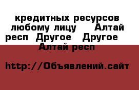 кредитных ресурсов любому лицу.  - Алтай респ. Другое » Другое   . Алтай респ.